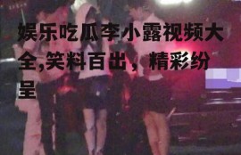 娱乐吃瓜李小露视频大全,笑料百出，精彩纷呈
