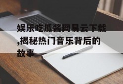 娱乐吃瓜酱网易云下载,揭秘热门音乐背后的故事