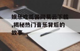 娱乐吃瓜酱网易云下载,揭秘热门音乐背后的故事