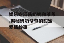 娱乐吃瓜酱奶奶和爷爷,揭秘奶奶爷爷的甜蜜爱情故事