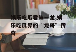 娱乐吃瓜君朱一龙,娱乐吃瓜界的“龙哥”传奇