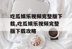 吃瓜娱乐视频完整版下载,吃瓜娱乐视频完整版下载攻略