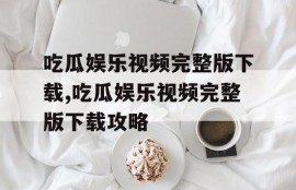 吃瓜娱乐视频完整版下载,吃瓜娱乐视频完整版下载攻略