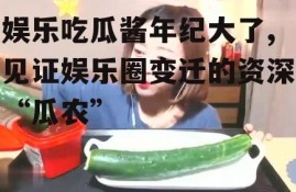 娱乐吃瓜酱年纪大了,见证娱乐圈变迁的资深“瓜农”