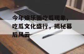 今年娱乐圈吃瓜现象,吃瓜文化盛行，揭秘幕后风云