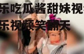 娱乐吃瓜酱甜妹视频,娱乐视频笑翻天