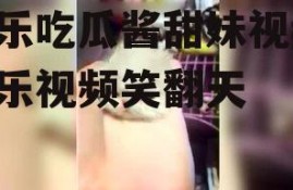 娱乐吃瓜酱甜妹视频,娱乐视频笑翻天