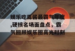 娱乐吃瓜酱最霸气年度,硬核名场面盘点，霸气回顾娱乐圈高光时刻