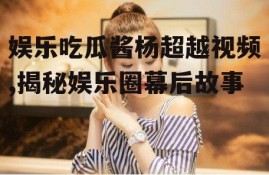 娱乐吃瓜酱杨超越视频,揭秘娱乐圈幕后故事