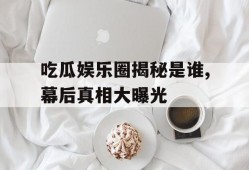 吃瓜娱乐圈揭秘是谁,幕后真相大曝光
