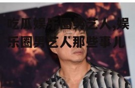 吃瓜娱乐圈男艺人,娱乐圈男艺人那些事儿