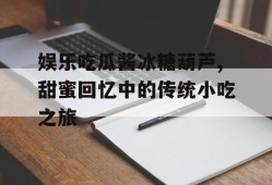 娱乐吃瓜酱冰糖葫芦,甜蜜回忆中的传统小吃之旅