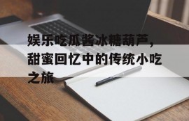 娱乐吃瓜酱冰糖葫芦,甜蜜回忆中的传统小吃之旅