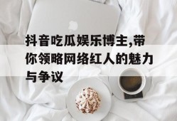 抖音吃瓜娱乐博主,带你领略网络红人的魅力与争议