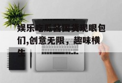娱乐吃瓜酱国货现眼包们,创意无限，趣味横生