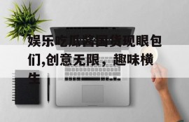 娱乐吃瓜酱国货现眼包们,创意无限，趣味横生