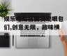 娱乐吃瓜酱国货现眼包们,创意无限，趣味横生