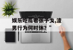 娱乐吃瓜君张予戈,渣男行为何时休？”