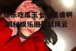 娱乐吃瓜王七七是谁啊,揭秘娱乐圈幕后风云