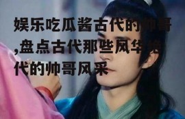 娱乐吃瓜酱古代的帅哥,盘点古代那些风华绝代的帅哥风采