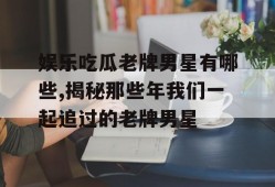 娱乐吃瓜老牌男星有哪些,揭秘那些年我们一起追过的老牌男星
