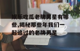娱乐吃瓜老牌男星有哪些,揭秘那些年我们一起追过的老牌男星