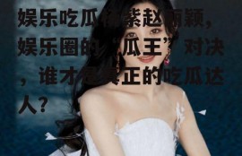 娱乐吃瓜杨紫赵丽颖,娱乐圈的“瓜王”对决，谁才是真正的吃瓜达人？