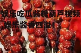 娱乐吃瓜酱糖葫芦视频,娱乐酱香四溢！