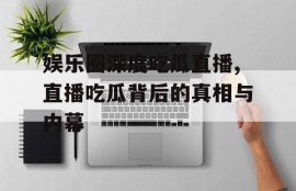 娱乐圈深度吃瓜直播,直播吃瓜背后的真相与内幕