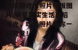 娱乐圈吃瓜照片模板图片,明星真实生活幕后曝光，吃瓜照片带你一探究竟！