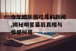 今年娱乐圈吃瓜的新闻,揭秘明星幕后真相与情感纠葛