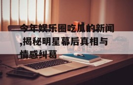 今年娱乐圈吃瓜的新闻,揭秘明星幕后真相与情感纠葛