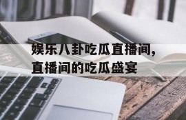 娱乐八卦吃瓜直播间,直播间的吃瓜盛宴