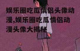 娱乐圈吃瓜情侣头像动漫,娱乐圈吃瓜情侣动漫头像大揭秘