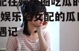 女配在娱乐圈吃瓜的小说,娱乐圈女配的瓜田奇遇记