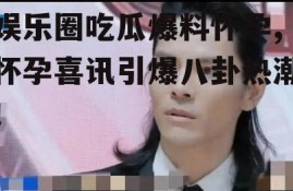 娱乐圈吃瓜爆料怀孕,怀孕喜讯引爆八卦热潮！