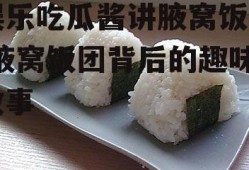 娱乐吃瓜酱讲腋窝饭团,腋窝饭团背后的趣味故事