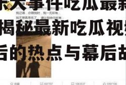 娱乐大事件吃瓜最新视频,揭秘最新吃瓜视频背后的热点与幕后故事