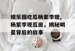 娱乐圈吃瓜杨紫李现,杨紫李现瓜田，揭秘明星背后的故事