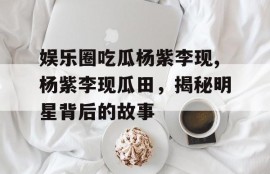 娱乐圈吃瓜杨紫李现,杨紫李现瓜田，揭秘明星背后的故事