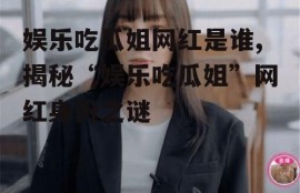 娱乐吃瓜姐网红是谁,揭秘“娱乐吃瓜姐”网红身份之谜