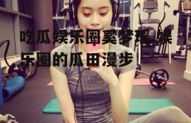 吃瓜娱乐圈奚梦瑶,娱乐圈的瓜田漫步