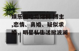娱乐圈吃瓜爆料 博主,恋情、离婚、疑似求婚，明星私生活掀波澜