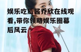 娱乐吃瓜酱乔欣在线观看,带你领略娱乐圈幕后风云