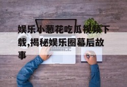 娱乐小葱花吃瓜视频下载,揭秘娱乐圈幕后故事