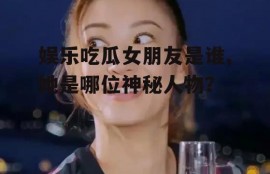 娱乐吃瓜女朋友是谁,她是哪位神秘人物？