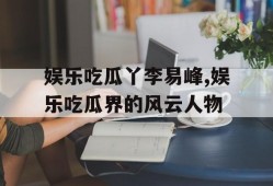 娱乐吃瓜丫李易峰,娱乐吃瓜界的风云人物