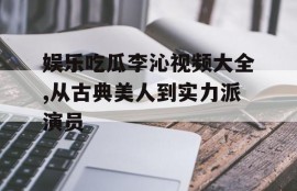 娱乐吃瓜李沁视频大全,从古典美人到实力派演员