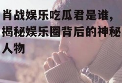 肖战娱乐吃瓜君是谁,揭秘娱乐圈背后的神秘人物