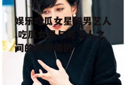 娱乐吃瓜女星和男艺人,吃瓜女星与男艺人之间的爱恨情仇